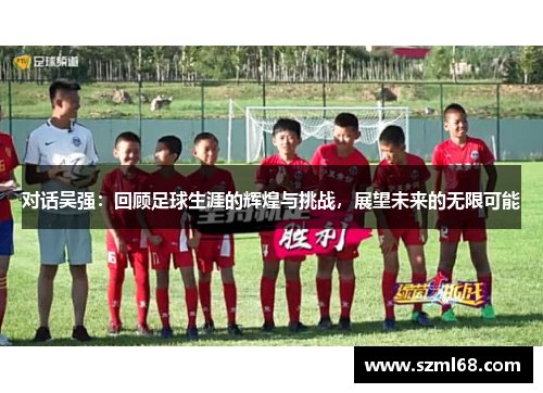 对话吴强：回顾足球生涯的辉煌与挑战，展望未来的无限可能