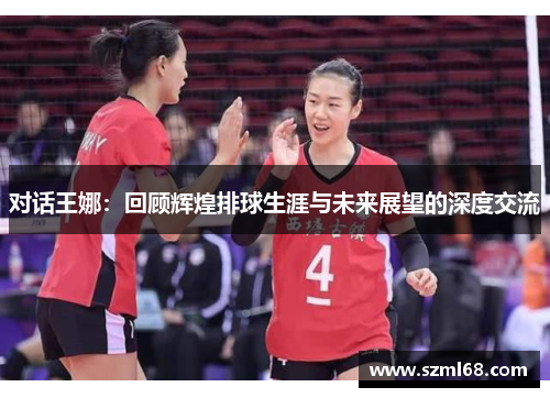 对话王娜：回顾辉煌排球生涯与未来展望的深度交流