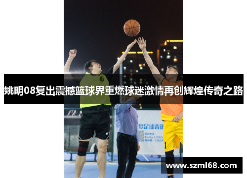 姚明08复出震撼篮球界重燃球迷激情再创辉煌传奇之路