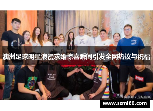 澳洲足球明星浪漫求婚惊喜瞬间引发全网热议与祝福