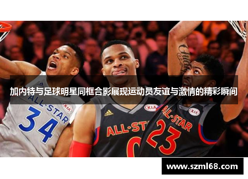 加内特与足球明星同框合影展现运动员友谊与激情的精彩瞬间
