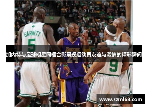 加内特与足球明星同框合影展现运动员友谊与激情的精彩瞬间