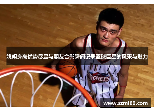 姚明身高优势尽显与朋友合影瞬间记录篮球巨星的风采与魅力